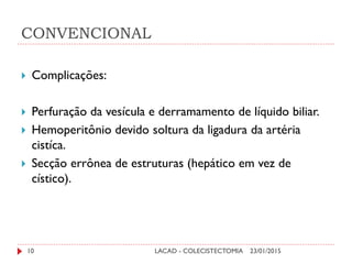 CONVENCIONAL
23/01/2015LACAD - COLECISTECTOMIA10
 Complicações:
 Perfuração da vesícula e derramamento de líquido biliar.
 Hemoperitônio devido soltura da ligadura da artéria
cistíca.
 Secção errônea de estruturas (hepático em vez de
cístico).
 