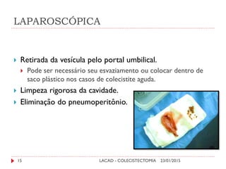 LAPAROSCÓPICA
23/01/2015LACAD - COLECISTECTOMIA15
 Retirada da vesícula pelo portal umbilical.
 Pode ser necessário seu esvaziamento ou colocar dentro de
saco plástico nos casos de colecistite aguda.
 Limpeza rigorosa da cavidade.
 Eliminação do pneumoperitônio.
 