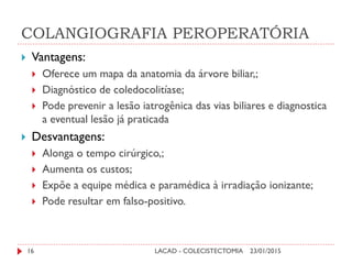 COLANGIOGRAFIA PEROPERATÓRIA
 Vantagens:
 Oferece um mapa da anatomia da árvore biliar,;
 Diagnóstico de coledocolitíase;
 Pode prevenir a lesão iatrogênica das vias biliares e diagnostica
a eventual lesão já praticada
 Desvantagens:
 Alonga o tempo cirúrgico,;
 Aumenta os custos;
 Expõe a equipe médica e paramédica à irradiação ionizante;
 Pode resultar em falso-positivo.
23/01/201516 LACAD - COLECISTECTOMIA
 