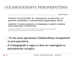 COLANGIOGRAFIA PEROPERATÓRIA
23/01/201518 LACAD - COLECISTECTOMIA
 1% dos casos apresentou Coledocolitíase insuspeitável
no pré-operatório.
 A Colangiografia é segura e deve ser empregada no
procedimento cirúrgico.
 