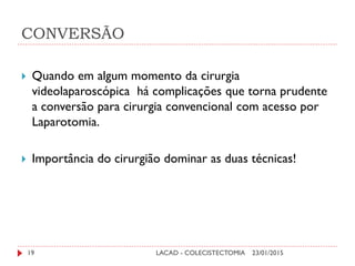 CONVERSÃO
23/01/2015LACAD - COLECISTECTOMIA19
 Quando em algum momento da cirurgia
videolaparoscópica há complicações que torna prudente
a conversão para cirurgia convencional com acesso por
Laparotomia.
 Importância do cirurgião dominar as duas técnicas!
 