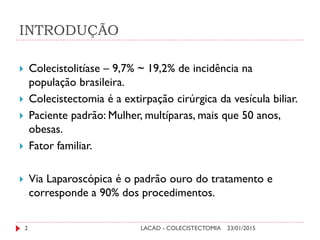 INTRODUÇÃO
 Colecistolitíase – 9,7% ~ 19,2% de incidência na
população brasileira.
 Colecistectomia é a extirpação cirúrgica da vesícula biliar.
 Paciente padrão: Mulher, multíparas, mais que 50 anos,
obesas.
 Fator familiar.
 Via Laparoscópica é o padrão ouro do tratamento e
corresponde a 90% dos procedimentos.
23/01/20152 LACAD - COLECISTECTOMIA
 