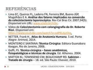 REFERÊNCIAS
23/01/2015LACAD - COLECISTECTOMIA21
 Lima EC, Queiroz FL, Ladeira FN, Ferreira BM, Bueno JGP,
Magalhães E A. Análise dos fatores implicados na conversão
da colecistectomia laparoscópica. Rev Col Bras Cir. 2007;34(5).
Disponível em URL: www.scielo.br/rcbc.
 Vídeo de Colecistectomia com colangiografia do Dr. Roberto
Rizzi. Disponível em:
https://www.youtube.com/watch?v=odPKLAjzOrg.
 NETTER, Frank H.. Atlas de Anatomia Humana. 5 ed. Porto
Alegre: Artmed, 2014.
 MONTEIRO E SANTANA: Técnica Cirúrgica: Editora Guanabara
Koogan, Rio de Janeiro, 2006.
 Goffi, FS. Técnica cirúrgica – bases anatômicas,
fisiopatológicas e técnicas de cirurgia. Ed. Atheneu. 2004.
 MATTOX KL; TOWNSEND CM; BEAUCHAMP RD. Sabiston -
Tratado de cirurgia – 18. ed. São Paulo: Elsevier, 2010.
 