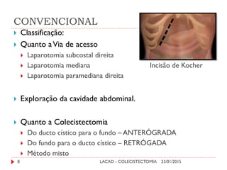 CONVENCIONAL
23/01/2015LACAD - COLECISTECTOMIA8
 Classificação:
 Quanto aVia de acesso
 Laparotomia subcostal direita
 Laparotomia mediana Incisão de Kocher
 Laparotomia paramediana direita
 Exploração da cavidade abdominal.
 Quanto a Colecistectomia
 Do ducto cístico para o fundo – ANTERÓGRADA
 Do fundo para o ducto cístico – RETRÓGADA
 Método misto
 