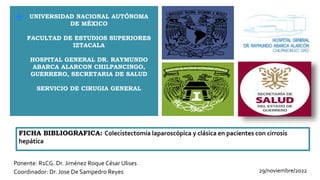 +
FICHA BIBLIOGRAFICA: Colecistectomía laparoscópica y clásica en pacientes con cirrosis
hepática
Ponente: R1CG. Dr. Jiménez Roque César Ulises
Coordinador: Dr. Jose De Sampedro Reyes
UNIVERSIDAD NACIONAL AUTÓNOMA
DE MÉXICO
FACULTAD DE ESTUDIOS SUPERIORES
IZTACALA
HOSPITAL GENERAL DR. RAYMUNDO
ABARCA ALARCON CHILPANCINGO,
GUERRERO, SECRETARIA DE SALUD
SERVICIO DE CIRUGIA GENERAL
29/noviembre/2022
 