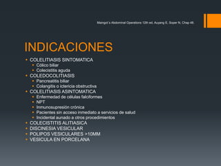 INDICACIONES
 COLELITIASIS SINTOMATICA
 Cólico biliar
 Colecistitis aguda
 COLEDOCOLITIASIS
 Pancreatitis biliar
 Colangitis o ictericia obstructiva
 COLELITIASIS ASINTOMATICA
 Enfermedad de células falciformes
 NPT
 Inmunosupresión crónica
 Pacientes sin acceso inmediato a servicios de salud
 Incidental aunado a otros procedimientos
 COLECISTITIS ALITIASICA
 DISCINESIA VESICULAR
 POLIPOS VESICULARES >10MM
 VESICULA EN PORCELANA
Maingot´s Abdominal Operations 12th ed, Auyang E, Soper N, Chap 48.
 