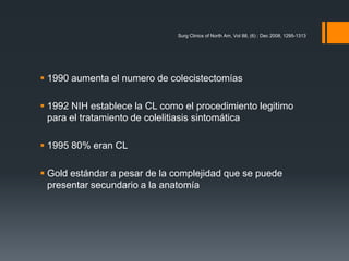  1990 aumenta el numero de colecistectomías
 1992 NIH establece la CL como el procedimiento legitimo
para el tratamiento de colelitiasis sintomática
 1995 80% eran CL
 Gold estándar a pesar de la complejidad que se puede
presentar secundario a la anatomía
Surg Clinics of North Am, Vol 88, (6) ; Dec 2008, 1295-1313
 