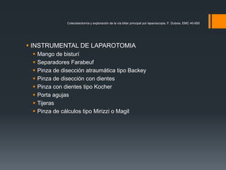 INSTRUMENTAL DE LAPAROTOMIA
 Mango de bisturí
 Separadores Farabeuf
 Pinza de disección atraumática tipo Backey
 Pinza de disección con dientes
 Pinza con dientes tipo Kocher
 Porta agujas
 Tijeras
 Pinza de cálculos tipo Mirizzi o Magil
Colecistectomía y exploración de la vía biliar principal por laparoscopia, F. Dubois, EMC 40-950
 