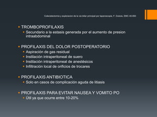  TROMBOPROFILAXIS
 Secundario a la estasis generada por el aumento de presion
intraabdominal
 PROFILAXIS DEL DOLOR POSTOPERATORIO
 Aspiración de gas residual
 Instilación intraperitoneal de suero
 Instilación intraperitoneal de anestésicos
 Infiltración local de orificios de trocares
 PROFILAXIS ANTIBIOTICA
 Solo en casos de complicación aguda de litiasis
 PROFILAXIS PARA EVITAR NAUSEA Y VOMITO PO
 Útil ya que ocurre entre 10-20%
Colecistectomia y exploracion de la via biliar principal por laparoscopia, F. Dubois, EMC 40-950
 