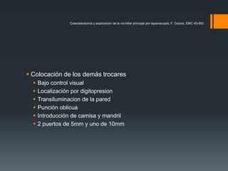  Colocación de los demás trocares
 Bajo control visual
 Localización por digitopresion
 Transiluminacion de la pared
 Punción oblicua
 Introducción de camisa y mandril
 2 puertos de 5mm y uno de 10mm
Colecistectomía y exploración de la vía biliar principal por laparoscopia, F. Dubois, EMC 40-950
 