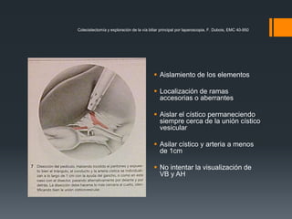 Colecistectomía y exploración de la vía biliar principal por laparoscopia, F. Dubois, EMC 40-950
 Aislamiento de los elementos
 Localización de ramas
accesorias o aberrantes
 Aislar el cístico permaneciendo
siempre cerca de la unión cístico
vesicular
 Asilar cístico y arteria a menos
de 1cm
 No intentar la visualización de
VB y AH
 