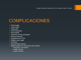 COMPLICACIONES
 Hemorragia
 Lesión biliar
 Fuga biliar
 Litos residuales
 Pancreatitis
 Infección de sitio quirúrgico
 Hernia incisional
 Embolismo por CO2
 Reflejo vaso vagal
 Arritmias
 Acidosis hipercarbica
 Relacionadas a la colocación de trocares
 Sangrado y hematoma
 Lesión visceral
 Lesión vascular
Maingot´s Abdominal Operations 12th ed, Auyang E, Soper N, Chap 48.
 