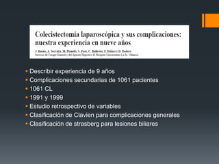  Describir experiencia de 9 años
 Complicaciones secundarias de 1061 pacientes
 1061 CL
 1991 y 1999
 Estudio retrospectivo de variables
 Clasificación de Clavien para complicaciones generales
 Clasificación de strasberg para lesiones biliares
 