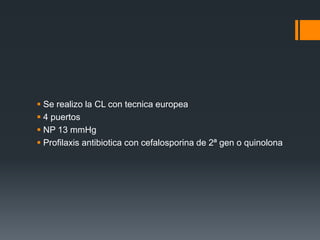  Se realizo la CL con tecnica europea
 4 puertos
 NP 13 mmHg
 Profilaxis antibiotica con cefalosporina de 2ª gen o quinolona
 