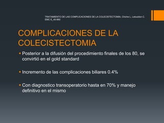 COMPLICACIONES DE LA
COLECISTECTOMIA
 Posterior a la difusión del procedimiento finales de los 80, se
convirtió en el gold standard
 Incremento de las complicaciones biliares 0.4%
 Con diagnostico transoperatorio hasta en 70% y manejo
definitivo en el mismo
TRATAMIENTO DE LAS COMPLICACIONES DE LA COLECISTECTOMIA, Chiche L, Letoublon C.
EMC E_40-960
 