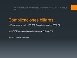 Complicaciones biliares
 Francia promedio 100 000 Colecistectomías 85% CL
 INCIDENCIA de lesión biliar entre 0.3 – 0.5%
 4000 casos anuales
TRATAMIENTO DE LAS COMPLICACIONES DE LA COLECISTECTOMIA, Chiche L, Letoublon C. EMC E_40-
960
 