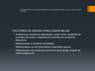  FACTORES DE RIESGO PARA LESION BILIAR
 Anatómicos (conductos aberrantes, cístico corto, implantación
anómala del cístico, implantación anómala de conductos
derechos)
 Relacionados al paciente (obesidad)
 Relacionados con al enfermedad (colecistitis aguda)
 Relacionados con la técnica (curva de aprendizaje, ángulo de
visión tangencial)
TRATAMIENTO DE LAS COMPLICACIONES DE LA COLECISTECTOMIA, Chiche L, Letoublon C. EMC
E_40-960
 
