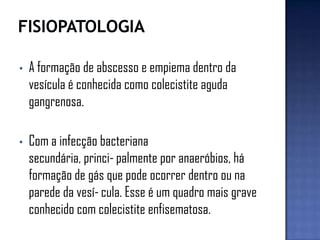 • A formação de abscesso e empiema dentro da
vesícula é conhecida como colecistite aguda
gangrenosa.
• Com a infecção bacteriana
secundária, princi-palmente por anaeróbios, há
formação de gás que pode ocorrer dentro ou na
parede da vesí-cula. Esse é um quadro mais grave
conhecido com colecistite enfisematosa.
 