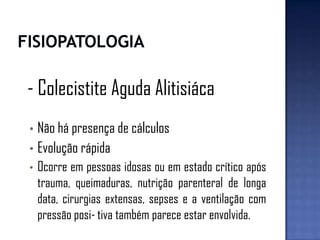- Colecistite Aguda Alitisiáca
• Não há presença de cálculos
• Evolução rápida
• Ocorre em pessoas idosas ou em estado crítico após
trauma, queimaduras, nutrição parenteral de longa
data, cirurgias extensas, sepses e a ventilação com
pressão posi-tiva também parece estar envolvida.
 