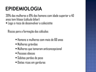 20% das mulheres e 8% dos homens com idade superior a 40
anos tem litíase (cálculo biliar)
• Logo o risco de desenvolver a colecistite
Riscos para a formação dos cálculos:
• Homens e mulheres com mais de 60 anos
• Mulheres grávidas
• Mulheres que tomaram anticoncepcional
• Pessoas obesas
• Súbitas perdas de peso
• Dietas ricas em gorduras
 