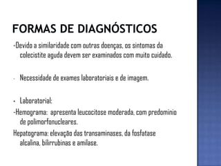 -Devido a similaridade com outras doenças, os sintomas da
colecistite aguda devem ser examinados com muito cuidado.
- Necessidade de exames laboratoriais e de imagem.
• Laboratorial:
-Hemograma: apresenta leucocitose moderada, com predominio
de polimorfonucleares.
Hepatograma: elevação das transaminases, da fosfatase
alcalina, bilirrubinas e amilase.
 
