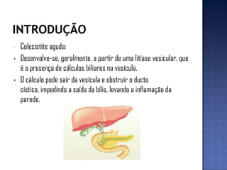 - Colecistite aguda:
• Desenvolve-se, geralmente, a partir de uma litíase vesicular, que
é a presença de cálculos biliares na vesícula.
• O cálculo pode sair da vesícula e obstruir o ducto
cístico, impedindo a saída da bílis, levando a inflamação da
parede.
 