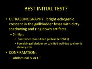BEST INITIAL TEST?
• ULTRASONOGRAPHY : bright echogenic
  crescent in the gallbladder fossa with dirty
  shadowing and ring down artifacts.
  – Similar:
     • Contracted stone-filled gallbladder (WES)
     • Porcelain gallbladder w/ calcified wall due to chronic
       cholecystitis
• CONFIRMATION:
  – Abdominal rx or CT
 