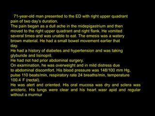 A 71-year-old man presented to the ED with right upper quadrant
pain of two day’s duration.
The pain began as a dull ache in the midepigastrium and then
moved to the right upper quadrant and right flank. He vomited
several times and was unable to eat. The emesis was a watery
brown material. He had a small bowel movement earlier that
day.
He had a history of diabetes and hypertension and was taking
glyburide and lisinopril.
He had not had prior abdominal surgery.
On examination, he was overweight and in mild distress due
to abdominal discomfort. His blood pressure was 148/100 mm Hg,
pulse 110 beats/min, respiratory rate 24 breaths/min, temperature
100.4 F (rectal).
He was alert and oriented. His oral mucosa was dry and sclera was
anicteric. His lungs were clear and his heart wasr apid and regular
without a murmur
 