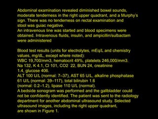 Abdominal examination revealed diminished bowel sounds,
moderate tenderness in the right upper quadrant, and a Murphy’s
sign. There was no tenderness on rectal examination and
stool was guiac negative.
An intravenous line was started and blood specimens were
obtained. Intravenous fluids, insulin, and ampicillin/sulbactam
were administered

Blood test results (units for electrolytes, mEq/L and chemistry
values, mg/dL, except where noted):
WBC 19,700/mm3, hematocrit 49%, platelets 246,000/mm3.
Na 132, K 4.1, Cl 101, CO2 22, BUN 24, creatinine
1.4, glucose 406.
ALT 100 U/L (normal: 7–37), AST 65 U/L, alkaline phosphatase
61 U/L (normal: 39–117), total bilirubin 1.6
(normal: 0.2–1.2), lipase 110 U/L (normal).
A bedside sonogram was performed and the gallbladder could
not be confidently identified. The patient was sent to the radiology
department for another abdominal ultrasound study. Selected
ultrasound images, including the right upper quadrant,
are shown in Figure 1.
 