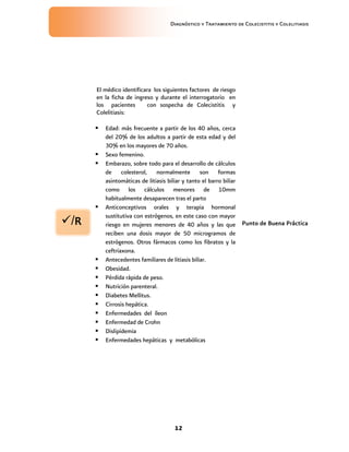 Diagnóstico y Tratamiento de Colecistitis y Colelitiasis




      El médico identificara los siguientes factores de riesgo
      en la ficha de ingreso y durante el interrogatorio en
      los pacientes       con sospecha de Colecistitis y
      Colelitiasis:

         Edad: más frecuente a partir de los 40 años, cerca
          del 20% de los adultos a partir de esta edad y del
          30% en los mayores de 70 años.
         Sexo femenino.
         Embarazo, sobre todo para el desarrollo de cálculos
          de colesterol, normalmente son formas
          asintomáticas de litiasis biliar y tanto el barro biliar
          como los cálculos menores de 10mm
          habitualmente desaparecen tras el parto
         Anticonceptivos orales y terapia hormonal

/R
          sustitutiva con estrógenos, en este caso con mayor
          riesgo en mujeres menores de 40 años y las que Punto de Buena Práctica
          reciben una dosis mayor de 50 microgramos de
          estrógenos. Otros fármacos como los fibratos y la
          ceftriaxona.
         Antecedentes familiares de litiasis biliar.
         Obesidad.
         Pérdida rápida de peso.
         Nutrición parenteral.
         Diabetes Mellitus.
         Cirrosis hepática.
         Enfermedades del íleon
         Enfermedad de Crohn
         Dislipidemia
         Enfermedades hepáticas y metabólicas




                                     12
 