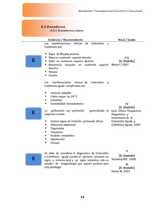 Diagnóstico y Tratamiento de Colecistitis y Colelitiasis




    4.3 Diagnóstico
          4.3.1 Diagnóstico clínico

         Evidencia / Recomendación                                 Nivel / Grado
      Las manifestaciones clínicas de       Colecistitis   y
      Colelitiasis son:

       Signo de Murphy positivo
       Masa en cuadrante superior derecho                             II b
E      Dolor en cuadrante superior derecho                       [E: Shekelle]
       Resistencia muscular en cuadrante          superior Miura F, 2007
        derecho
       Nausea
       Vomito

      Las manifestaciones clínicas de       Colecistitis   y
      Colelitiasis aguda complicadas son:

         Vesícula palpable
         Fiebre mayor de 39º C
         Calosfríos
         Inestabilidad hemodinámica                                    IV
                                                                  [E: Shekelle]
      La perforación con peritonitis       generalizada se Guía Clínico Terapéutica.
E     sospecha cuando:                                     Diagnóstico y
                                                           tratamiento de la
       Existen signos de irritación peritoneal difusa     Colecistitis Aguda y
       Distensión abdominal                               Colelitiasis Aguda. 2004
       Taquicardia
       Taquipnea
       Acidosis metabólica
       Hipotensión
       Choque

                                                                       II
      Se debe de considerar el diagnostico de Colecistitis
      o Colelitiasis aguda cuando el paciente presente un        [E: Shekelle]
E     signo o síntoma local y un signo sistémico, más un   Strasberg MS. 2008
      estudio de Imagenología que reporte positivo para                Ib
      esta patología.                                            [E: Shekelle]
                                                           Hirota M, 2007




                                   13
 