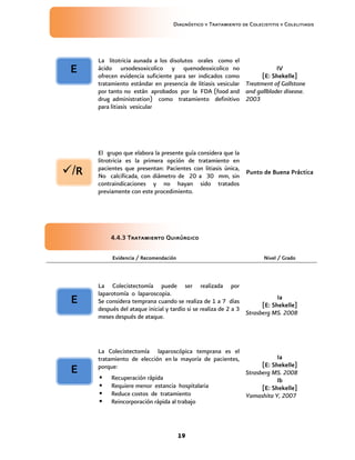 Diagnóstico y Tratamiento de Colecistitis y Colelitiasis




      La litotricia aunada a los disolutos orales como el
 E    ácido ursodesoxicolico y quenodeoxicolico no                       IV
      ofrecen evidencia suficiente para ser indicados como          [E: Shekelle]
      tratamiento estándar en presencia de litiasis vesicular Treatment of Gallstone
      por tanto no están aprobados por la FDA (food and and gallblader disease.
      drug administration) como tratamiento definitivo 2003
      para litiasis vesicular




      El grupo que elabora la presente guía considera que la
      litrotricia es la primera opción de tratamiento en
/R   pacientes que presentan: Pacientes con litiasis única,
      No calcificada, con diámetro de 20 a 30 mm, sin
                                                             Punto de Buena Práctica
      contraindicaciones y no hayan sido tratados
      previamente con este procedimiento.




          4.4.3 Tratamiento Quirúrgico

           Evidencia / Recomendación                                   Nivel / Grado



      La Colecistectomía puede ser realizada por
      laparotomía o laparoscopia.
                                                                             Ia
 E    Se considera temprana cuando se realiza de 1 a 7 días
                                                                       [E: Shekelle]
      después del ataque inicial y tardío si se realiza de 2 a 3
                                                                 Strasberg MS. 2008
      meses después de ataque.



      La Colecistectomía laparoscópica temprana es el
      tratamiento de elección en la mayoría de pacientes,                  Ia
      porque:                                                        [E: Shekelle]
 E                                                             Strasberg MS. 2008
          Recuperación rápida                                             Ib
          Requiere menor estancia hospitalaria                      [E: Shekelle]
          Reduce costos de tratamiento                        Yamashita Y, 2007
          Reincorporación rápida al trabajo



                                       19
 