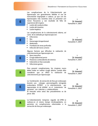 Diagnóstico y Tratamiento de Colecistitis y Colelitiasis


    Las complicaciones de la Colecistectomía por
    laparoscopia son generalmente debidas al uso de
    instrumental inapropiado o caduco, ya que con los
    laparoscopios más recientes estas se presentan con            I
    menor frecuencia y son resultado de falta de           [E: Shekelle]
E   experiencia del cirujano:                          Yamashita Y, 2007
     Lesión del conducto biliar
     Lesión del intestino
     Lesión hepática
    Las complicaciones de la colecistectomía abierta, así
    como de la realizada por laparoscopia son:
     Infecciones                                                    I
     Ileo                                                    [E: Shekelle]
E    Hemorragia intraperitoneal                          Yamashita Y, 2007
     Atelectasia
     Trombosis de venas profundas
     Infección del tracto urinario
    Algunos factores que dificultan la realización de
    colecistectomía por laparoscopia son:
     Sexo masculino                                             I
E    Cirugía abdominal previa                            [E: Shekelle]
     Presencia o antecedentes de ictericia           Yamashita Y, 2007
     Colecistitis en fase avanzada
     Infecciones graves

    Para prevenir complicaciones, los cirujanos nunca
                                                                     A
    deben dudar en realizar cirugía abierta, cuando ellos
                                                              [E: Shekelle]
R   consideran que es difícil la realización de
                                                          Yamashita Y, 2007
    colecistectomía por laparoscopia


    La Combinación de extracción de litos por endoscopia
    durante una colangio- pancreatografia retrograda
                                                                   2b
    endoscópica (CPRE) y la colecistectomía por
                                                             [E: Shekelle]
E   laparoscopia, es de utilidad en el tratamiento de
                                                         Yamashita Y, 2007
    pacientes con colecisto y coledocolitiasis.
    El intervalo entre estos dos procedimiento es de
    pocos días


    La Colecistectomía temprana seguida de CPRE se
                                                                  B
    realizara en el mismo tiempo intrahospitalario, en
R   pacientes sin complicaciones relacionadas a la
                                                           [E: Shekelle]
                                                       Yamashita Y, 2007
    extracción de litos por endoscopia.




                                21
 