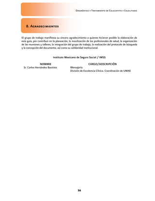 Diagnóstico y Tratamiento de Colecistitis y Colelitiasis




    8. Agradecimientos

El grupo de trabajo manifiesta su sincero agradecimiento a quienes hicieron posible la elaboración de
esta guía, por contribuir en la planeación, la movilización de los profesionales de salud, la organización
de las reuniones y talleres, la integración del grupo de trabajo, la realización del protocolo de búsqueda
y la concepción del documento, así como su solidaridad institucional.


                            Instituto Mexicano de Seguro Social / IMSS

                 NOMBRE                                      CARGO/ADSCRIPCIÓN
  Sr. Carlos Hernández Bautista             Mensajería
                                            División de Excelencia Clínica. Coordinación de UMAE




                                                   36
 