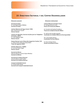 Diagnóstico y Tratamiento de Colecistitis y Colelitiasis




           10. Directorio Sectorial y del Centro Desarrollador

Directorio sectorial.                                                 Directorio institucional.

Secretaría de Salud                                                 Instituto Mexicano del Seguro Social
Dr. José Ángel Córdova Villalobos                                   Dr. Santiago Echevarría Zuno
Secretario de Salud                                                 Director de Prestaciones Médicas

Instituto Mexicano del Seguro Social / IMSS                         Dr. Fernando José Sandoval Castellanos
Mtro. Daniel Karam Toumeh                                           Titular de la Unidad de Atención Médica
Director General
                                                                    Dr. José de Jesús González Izquierdo
Instituto de Seguridad y Servicios Sociales para los Trabajadores   Coordinador de Unidades Médicas de Alta Especialidad
del Estado / ISSSTE
Lic. Jesús Villalobos López                                         Dra. Leticia Aguilar Sánchez
Director General                                                    Coordinadora de Áreas Médicas
Sistema Nacional para el Desarrollo Integral de la Familia / DIF    Dr. Arturo Viniegra Osorio
Lic. María Cecilia Landerreche Gómez Morín                          División de Excelencia Clínica
Titular del organismo SNDIF

Petróleos Mexicanos / PEMEX
Dr. Juan José Suárez Coppel
Director General

Secretaría de Marina
Almirante Mariano Francisco Saynez Mendoza
Secretario de Marina

Secretaría de la Defensa Nacional
General Guillermo Galván Galván
Secretario de la Defensa Nacional

Consejo de Salubridad General
Dr. Enrique Ruelas Barajas
Secretario del Consejo de Salubridad General




                                                               38
 