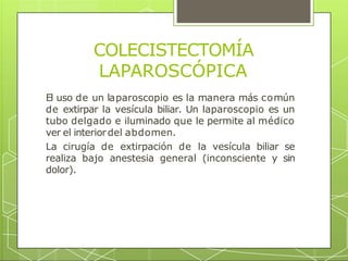 COLECISTECTOMÍA
LAPAROSCÓPICA
El uso de un laparoscopio es la manera más común
de extirpar la vesícula biliar. Un laparoscopio es un
tubo delgado e iluminado que le permite al médico
ver el interiordel abdomen.
La cirugía de extirpación de la vesícula biliar se
realiza bajo anestesia general (inconsciente y sin
dolor).
 