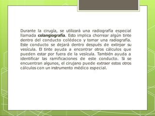 Durante la cirugía, se utilizará una radiografía especial
llamada colangiografía. Esto implica chorrear algún tinte
dentro del conducto colédoco y tomar una radiografía.
Este conducto se dejará dentro después de extirpar su
vesícula. El tinte ayuda a encontrar otros cálculos que
pueden estar por fuera de la vesícula. También ayuda a
identificar las ramificaciones de este conducto. Si se
encuentran algunos, el cirujano puede extraer estos otros
cálculos con un instrumento médico especial.
 