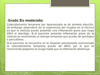🞇 Grado I
Io moderada:
Colecistectomía temprana por laparoscopía es de primera elección,
sin embargo dependerá de la experiencia del cirujano en la técnica
ya que la vesícula puede presentar una inflamación grave que haga
difícil el abordaje. Si el paciente presenta inflamación grave de la
vesícula se recomienda un drenaje temprano que puede ser quirúrgico
o percutáneo.
Si el paciente se encuentra en la situación previamente mencionada
la colecistectomía temprana puede ser difícil, por lo que se
recomienda posponer la cirugía hasta que la inflamación disminuya.
 