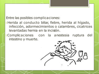 Entre las posibles complicaciones:
🞇 Herida al conducto biliar, fiebre, herida al hígado,
infección, adormecimientos o calambres, cicatrices
ruptura del
levantadas hernia en la incisión.
🞇 Complicaciones con la anestesia
intestino y muerte.
 