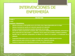 INTERVENCIONES DE
ENFERMERÍA
PREOPERATOR
IO
CAMPO 2
CLASE J
ENSEÑANZA: PREQUIRÚRGICA
 Informar al paciente y al ser querido acerca de la fecha, hora y lugar programados para la cirugía.
 Informar al paciente/ser querido de la duración esperada de la operación.
 Evaluar la ansiedad del paciente/ser querido relacionada con la cirugía.
 Describir las rutinas preoperatorias (anestesia, dieta, preparación intestinal, pruebas/laboratorio, eliminación de
orina, preparación de la piel, terapia i. v., vestimenta, zona de espera para la familia y traslado al quirófano).
 Describir toda la medicación preoperatoria, los efectos de la misma en el paciente y el fundamento de su
utilización.
 Proporcionar información acerca de lo que se oirá, olerá, verá, gustará o sentirá durante el suceso.
 Instruir al paciente sobre la técnica de sujetar su incisión, tos y respiración profunda.
 Destacar la importancia de la deambulación precoz y los cuidados pulmonares.
 