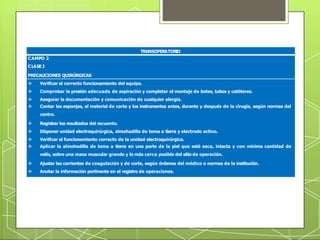 TRANSOPERATOR
IO
CAMPO 2
CLASE J
PRECAUCIONES QUIRÚRGICAS
 Verificar el correcto funcionamiento del equipo.
 Comprobar la presión adecuada de aspiración y completar el montaje de botes, tubos y catéteres.
 Asegurar la documentación y comunicación de cualquier alergia.
 Contar las esponjas, el material de corte y los instrumentos antes, durante y después de la cirugía, según normas del
centro.
 Registrar los resultados del recuento.
 Disponer unidad electroquirúrgica, almohadilla de toma a tierra y electrodo activo.
 Verificar el funcionamiento correcto de la unidad electroquirúrgica.
 Aplicar la almohadilla de toma a tierra en una parte de la piel que esté seca, intacta y con mínima cantidad de
vello, sobre una masa muscular grande y lo más cerca posible del sitio de operación.
 Ajustar las corrientes de coagulación y de corte, según órdenes del médico o normas de la institución.
 Anotar la información pertinente en el registro de operaciones.
 