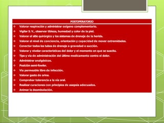 POSTOPERATORIO
 Valorar respiración y administrar oxígeno complementario.
 Vigilar S. V., observar tibieza, humedad y color de la piel.
 Valorar el sitio quirúrgico y los sistemas de drenaje de la herida.
 Valorar el nivel de conciencia, orientación y capacidad de mover extremidades.
 Conectar todos los tubos de drenaje a gravedad o succión.
 Valorar y nivelar características del dolor y el momento en que se suscita.
 Tipo y vía de administración del último medicamento contra el dolor.
 Administrar analgésicos.
 Posición semi-fowler.
 Vía permeable libre de infección.
 Valorar gasto de orina.
 Comprobar tolerancia a la vía oral.
 Realizar curaciones con principios de asepsia adecuados.
 Animar la deambulación.
 