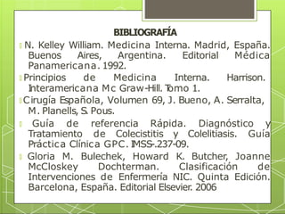 BIBLIOGRAFÍA
🞇 N. Kelley William. Medicina Interna. Madrid, España.
Buenos Aires, Argentina. Editorial Médica
Panamericana. 1992.
🞇 Principios de Medicina Interna. Harrison.
I
nteramericana Mc Graw-Hill. T
omo 1.
🞇 Cirugía Española, Volumen 69, J. Bueno, A. Serralta,
M. Planells, S. Pous.
🞇 Guía de referencia Rápida. Diagnóstico y
Tratamiento de Colecistitis y Colelitiasis. Guía
Práctica Clínica GPC. I
MSS-.237-09.
🞇 Gloria M. Bulechek, Howard K. Butcher, Joanne
McCloskey Dochterman. Clasificación de
Intervenciones de Enfermería NIC. Quinta Edición.
Barcelona, España. Editorial Elsevier
. 2006
 