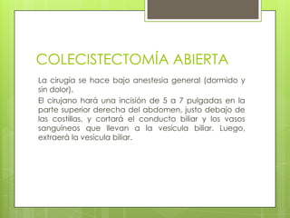 COLECISTECTOMÍA ABIERTA
La cirugía se hace bajo anestesia general (dormido y
sin dolor).
El cirujano hará una incisión de 5 a 7 pulgadas en la
parte superior derecha del abdomen, justo debajo de
las costillas, y cortará el conducto biliar y los vasos
sanguíneos que llevan a la vesícula biliar. Luego,
extraerá la vesícula biliar.
 