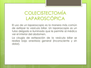 COLECISTECTOMÍA
LAPAROSCÓPICA
El uso de un laparoscopio es la manera más común
de extirpar la vesícula biliar. Un laparoscopio es un
tubo delgado e iluminado que le permite al médico
ver el interior del abdomen.
La cirugía de extirpación de la vesícula biliar se
realiza bajo anestesia general (inconsciente y sin
dolor).
 
