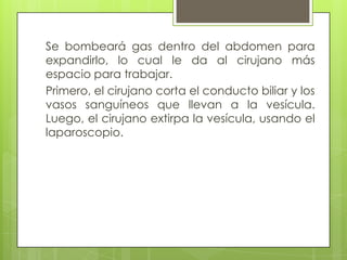 Se bombeará gas dentro del abdomen para
expandirlo, lo cual le da al cirujano más
espacio para trabajar.
Primero, el cirujano corta el conducto biliar y los
vasos sanguíneos que llevan a la vesícula.
Luego, el cirujano extirpa la vesícula, usando el
laparoscopio.
 