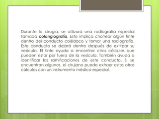 Durante la cirugía, se utilizará una radiografía especial
llamada colangiografía. Esto implica chorrear algún tinte
dentro del conducto colédoco y tomar una radiografía.
Este conducto se dejará dentro después de extirpar su
vesícula. El tinte ayuda a encontrar otros cálculos que
pueden estar por fuera de la vesícula. También ayuda a
identificar las ramificaciones de este conducto. Si se
encuentran algunos, el cirujano puede extraer estos otros
cálculos con un instrumento médico especial.
 