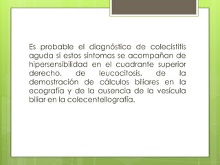 Es probable el diagnóstico de colecistitis
aguda si estos síntomas se acompañan de
hipersensibilidad en el cuadrante superior
derecho, de leucocitosis, de la
demostración de cálculos biliares en la
ecografía y de la ausencia de la vesícula
biliar en la colecentellografía.
 