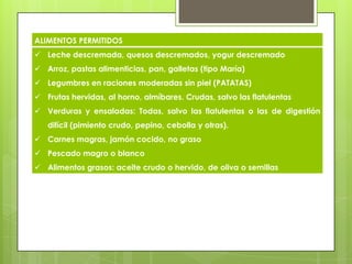 ALIMENTOS PERMITIDOS
 Leche descremada, quesos descremados, yogur descremado
 Arroz, pastas alimenticias, pan, galletas (tipo María)
 Legumbres en raciones moderadas sin piel (PATATAS)
 Frutas hervidas, al horno, almíbares. Crudas, salvo las flatulentas
 Verduras y ensaladas: Todas, salvo las flatulentas o las de digestión
difícil (pimiento crudo, pepino, cebolla y otras).
 Carnes magras, jamón cocido, no graso
 Pescado magro o blanco
 Alimentos grasos: aceite crudo o hervido, de oliva o semillas
 