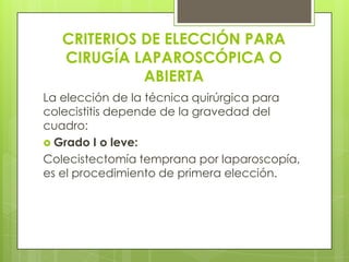 CRITERIOS DE ELECCIÓN PARA
CIRUGÍA LAPAROSCÓPICA O
ABIERTA
La elección de la técnica quirúrgica para
colecistitis depende de la gravedad del
cuadro:
 Grado I o leve:
Colecistectomía temprana por laparoscopía,
es el procedimiento de primera elección.
 